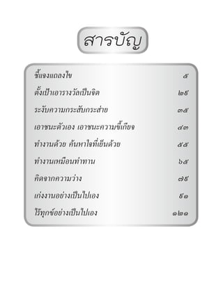 สารบัญ
ชี้แจงแถลงไข 5
ตั้งเป้าเอารางวัลเป็นจิต 29
ระงับความกระสับกระส่าย 35
เอาชนะตัวเอง เอาชนะความขี้เกียจ 43
ท�ำงานด้วย ค้นหาใจที่เย็นด้วย 55
ท�ำงานเหมือนท�ำทาน 65
คิดจากความว่าง 79
เก่งงานอย่างเป็นไปเอง 91
ไร้ทุกข์อย่างเป็นไปเอง 121
Dhammaintrend
 