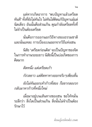 howfarbooks.com
61
แต่หากเกิดอาการ ‘พบปัญหาแล้วเครียด
ทันที’ ทั้งที่ยังไม่ทันไร ไม่ทันได้คิดแก้ปัญหาแม้แต่
นิดเดียว อันนั้นคือส่วนเกิน คุณก�ำลังเครียดทั้งที่
ไม่จ�ำเป็นต้องเครียด
นั่นคือการออกนอกวิถีทางของธรรมชาติ
และนั่นแหละ การเบี่ยงเบนออกจากวิถีแห่งเซน
นิสัย ‘เครียดก่อนคิด’ จะเป็นปัญหาของจิต
ในการท�ำงานระยะยาว นิสัยนี้เป็นบ่อเกิดของการ
คิดมาก
คิดหนึ่ง แต่เครียดเก้า
กังวลยาว แต่คิดหาทางออกจริงๆเพียงสั้น
ยังไม่ทันออกเท้าก้าวที่สอง ก็อยากลองวก
กลับมาหาก้าวที่หนึ่งใหม่
เมื่อมาอยู่บนเส้นทางของเซน ขอให้หมั่น
ระลึกว่า สิ่งใดเป็นส่วนเกิน สิ่งนั้นไม่จ�ำเป็นต้อง
รักษาไว้
 