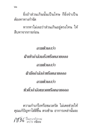 เซน ในการทำ�งาน
อย่าง เซียน
62
ยิ่งถ้าส่วนเกินนั้นเป็นโทษ ก็ยิ่งจ�ำเป็น
ต้องหาทางก�ำจัด
หากหาไม่เจอว่าส่วนเกินอยู่ตรงไหน ให้
สืบหาจากกายก่อน
ถามตัวเองว่า
ฝ่าเท้าก�ำลังเกร็งหรือคลายออก
ถามตัวเองว่า
ฝ่ามือก�ำลังก�ำหรือคลายออก
ถามตัวเองว่า
หัวคิ้วก�ำลังขมวดหรือคลายออก
ความก�ำเกร็งหรือขมวดรัด ไม่เคยช่วยให้
คุณแก้ปัญหาได้ดีขึ้น ตรงข้าม อาการเหล่านั้นจะ
 