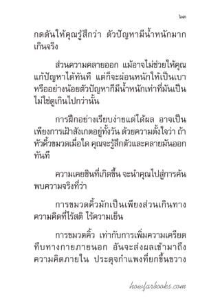 howfarbooks.com
63
กดดันให้คุณรู้สึกว่า ตัวปัญหามีน�้ำหนักมาก
เกินจริง
ส่วนความคลายออก แม้อาจไม่ช่วยให้คุณ
แก้ปัญหาได้ทันที แต่ก็จะผ่อนหนักให้เป็นเบา
หรืออย่างน้อยตัวปัญหาก็มีน�้ำหนักเท่าที่มันเป็น
ไม่ใช่ดูเกินไปกว่านั้น
การฝึกอย่างเรียบง่ายแต่ได้ผล อาจเป็น
เพียงการเฝ้าสังเกตอยู่ทั้งวัน ด้วยความตั้งใจว่า ถ้า
หัวคิ้วขมวดเมื่อใด คุณจะรู้สึกตัวและคลายมันออก
ทันที
ความเคยชินที่เกิดขึ้น จะน�ำคุณไปสู่การค้น
พบความจริงที่ว่า
การขมวดคิ้วมักเป็นเพียงส่วนเกินทาง
ความคิดที่ไร้สติ ไร้ความเย็น
การขมวดคิ้ว เท่ากับการเพิ่มความเครียด
ทึบทางกายภายนอก อันจะส่งผลเข้ามาถึง
ความคิดภายใน ประดุจก�ำแพงที่ยกขึ้นขวาง
 