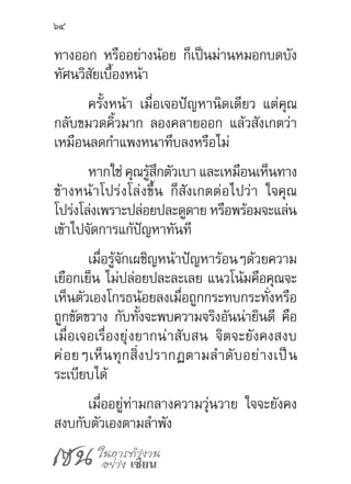 เซน ในการทำ�งาน
อย่าง เซียน
64
ทางออก หรืออย่างน้อย ก็เป็นม่านหมอกบดบัง
ทัศนวิสัยเบื้องหน้า
ครั้งหน้า เมื่อเจอปัญหานิดเดียว แต่คุณ
กลับขมวดคิ้วมาก ลองคลายออก แล้วสังเกตว่า
เหมือนลดก�ำแพงหนาทึบลงหรือไม่
หากใช่ คุณรู้สึกตัวเบา และเหมือนเห็นทาง
ข้างหน้าโปร่งโล่งขึ้น ก็สังเกตต่อไปว่า ใจคุณ
โปร่งโล่งเพราะปล่อยปละดูดาย หรือพร้อมจะแล่น
เข้าไปจัดการแก้ปัญหาทันที
เมื่อรู้จักเผชิญหน้าปัญหาร้อนๆด้วยความ
เยือกเย็น ไม่ปล่อยปละละเลย แนวโน้มคือคุณจะ
เห็นตัวเองโกรธน้อยลงเมื่อถูกกระทบกระทั่งหรือ
ถูกขัดขวาง กับทั้งจะพบความจริงอันน่ายินดี คือ
เมื่อเจอเรื่องยุ่งยากน่าสับสน จิตจะยังคงสงบ
ค่อยๆเห็นทุกสิ่งปรากฏตามล�ำดับอย่างเป็น
ระเบียบได้
เมื่ออยู่ท่ามกลางความวุ่นวาย ใจจะยังคง
สงบกับตัวเองตามล�ำพัง
 