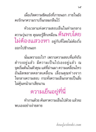 howfarbooks.com
65
เมื่อเกิดความขัดแย้งที่ภายนอก ภายในยัง
คงรักษาความราบรื่นกลมกลืนไว้
ห้วงเวลาแห่งความสงบเย็นในท่ามกลาง
ความวุ่นวาย คุณจะรู้สึกเหมือน ค้นพบโดย
ไม่ต้องแสวงหา อยู่กับที่โดยไม่ต้องวิ่ง
ออกไปข้างนอก
นั่นเพราะอะไร? เพราะความสงบที่แท้จริง
ด�ำรงอยู่แล้ว มีความเป็นไปเองอยู่แล้ว ณ
จุดเริ่มต้นในตัวคุณ แต่ที่ผ่านมา ความเคลื่อนไหว
อันผิดพลาดคลาดเคลื่อน เลื่อนคุณห่างจาก
ใจกลางความสงบ กระทั่งความเย็นกลายเป็นสิ่ง
ไม่คุ้นหน้ามาเสียนาน
ความเย็นอยู่ที่นี่
ท�ำงานด้วย ค้นหาความเย็นไปด้วย แล้วจะ
พบเองอย่างง่ายดาย
 