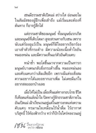 เซน ในการทำ�งาน
อย่าง เซียน
68
เซนมีธรรมชาติเปิดแผ่ สว่างใส อ่อนละไม
ในสัมผัสของผู้ฝึกเพื่อเข้าถึง แม้เริ่มแตะต้องที่
ต้นทาง ก็อาจรู้สึกได้
แต่ธรรมชาติของมนุษย์ ทั้งมนุษย์แรกเกิด
และมนุษย์ที่เติบโตมา ดูจะสวนทางกับเซน เพราะ
นับแต่ร้องอุแว้เป็น มนุษย์ก็มีใจอยากเรียกร้อง
เอาเข้าตัวที่กระด้าง มีความน้อยเนื้อต�่ำใจอัน
หมองหม่น และมีความเห็นแก่ตัวอันคับแคบ
หน�ำซ�้ำ พอโตขึ้นมาจากความเป็นทารก
มนุษย์บางคนกลับยิ่งกระด้างขึ้น หมองหม่นลง
และคับแคบกว่าเดิมเสียอีก เพราะมีแต่จะสั่งสม
ความอยากได้และอยากเอาเพิ่ม ไม่เคยมีแก่ใจ
อยากสละออกบ้างเลย
เมื่อให้ไม่เป็น เมื่อเห็นแต่ทางกอบโกย ชีวิต
ก็เหือดแห้งแล้งน�้ำใจ ปิดทางรู้จักธรรมชาติภายใน
อันเปิดแผ่ เฝ้าเวียนวนอยู่แต่ในเขาวงกตแห่งความ
คับแคบ ทรมานใจเหมือนไร้น�้ำดื่ม ไร้อากาศ
บริสุทธิ์ ไร้ท้องฟ้ากว้าง ทว่าก็ปักใจใคร่หลงวนอยู่
 