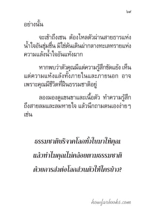 howfarbooks.com
69
อย่างนั้น
จะเข้าถึงเซน ต้องไหลตัวผ่านสายธารแห่ง
น�้ำใจอันชุ่มชื่น มิใช่ด้นเดินผ่ากลางทะเลทรายแห่ง
ความแล้งน�้ำใจอันแห้งผาก
หากพบว่าตัวคุณมีแต่ความรู้สึกขัดแย้งเห็น
แต่ความแห้งแล้งทั้งภายในและภายนอก อาจ
เพราะคุณมีชีวิตที่ฝืนธรรมชาติอยู่
ลองมองดูแขนขาและเนื้อตัว ท�ำความรู้สึก
ถึงสายลมและลมหายใจ แล้วนึกถามตนเองง่ายๆ
เช่น
ธรรมชาติบริจาคโลกทั้งใบมาให้คุณ
แล้วท�ำไมคุณไม่คล้อยตามธรรมชาติ
ด้วยการส่งต่อโลกส่วนตัวให้ใครบ้าง?
 