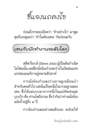howfarbooks.com
7
ชี้แจงแถลงไข
ก่อนถึงรายละเอียดว่า ‘ท�ำอย่างไร’ มาพูด
คุยถึงเหตุผลว่า ‘ท�ำไมต้องเซน’ กันก่อนครับ
เซนกับนักท�ำงานระดับโลก
สตีฟ จ็อบส์ (Steve Jobs) ผู้เป็นต้นก�ำเนิด
ไอโฟนนั้น เคยฝึกนั่งจ้องก�ำแพงว่างในวัดเซนแห่ง
แรกของอเมริกาอยู่หลายสัปดาห์
การนั่งจ้องก�ำแพงว่างอาจดูเหมือนบ้า
ส�ำหรับคนทั่วไป แต่นั่นเป็นหนึ่งในกรรมฐานของ
เซน ซึ่งได้แม่แบบมาจากหนึ่งในแม่ทัพเซนยุค
บุกเบิก คือ ท่านโพธิธรรม ซึ่งว่ากันว่าท่านนั่งจ้อง
ผนังถ�้ำอยู่ถึง ๙ ปี
การจ้องก�ำแพงอย่างพอดีระยะ จะช่วยให้
 