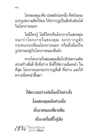 เซน ในการทำ�งาน
อย่าง เซียน
70
โลกของคุณ คือ บ่อพลังบ่อหนึ่ง ที่พร้อมจะ
แปรรูปความคิดไร้ตน ให้ปรากฏเป็นสิ่งจับต้องได้
ในโลกภายนอก
ไม่มีใครรู้ ไม่มีใครเห็นโลกภายในของคุณ
จนกว่าโลกภายในของคุณ จะปรากฏตัว
กระทบกระเทือนโลกภายนอก หรือตั้งมั่นเป็น
รูปธรรมอยู่กับโลกภายนอกดีแล้ว
หากโลกภายในของคุณเต็มไปด้วยความคิด
สรรสร้างสิ่งดี สิ่งที่สว่าง สิ่งที่ให้ความอิ่มหน�ำ ใน
ที่สุด โลกภายนอกจะปรากฏสิ่งดี ที่สว่าง และให้
ความอิ่มหน�ำขึ้นมา
ให้ความสว่างกับโลกไว้อย่างไร
โลกของคุณก็อย่างนั้น
ทั้งภายนอกที่ตาเห็น
ทั้งภายในที่ใจรู้สึก
 