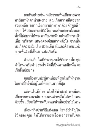 howfarbooks.com
73
ยกตัวอย่างเช่น หลังจากเห็นเด็กขายพวง
มาลัยหน้าตาน่าสงสาร คุณเกิดความคิดอยาก
ช่วยเหลือ อยากเรียกเขาเข้ามาหาด้วยค�ำพูดดีๆ
อยากให้เศษสตางค์ที่มีในกระเป๋าแก่เขาทั้งหมด
ทั้งที่ไม่อยากได้พวงมาลัยมากนัก แล้วควักกระเป๋า
เพื่อ ‘บริจาค’ เศษสตางค์สมความตั้งใจ จากนั้น
บังเกิดความอิ่มเอิบ สว่างเย็น นั่นเองคือขณะแห่ง
การเห็นจิตที่เป็นทานบังเกิดขึ้น
ค�ำถามคือ ในที่ท�ำงาน จะให้คิดแบบใด พูด
ค�ำไหน หรือท�ำอย่างไร จิตที่เป็นทานชนิดนั้น จะ
เกิดขึ้นบ่อยๆ?
คุณต้องพบปะผู้คนบ่อยที่สุดในที่ท�ำงาน
โอกาสฝึกจึงมีอยู่ในที่ท�ำงานมากที่สุด
แต่คนในที่ท�ำงานไม่ได้น่าสงสารเหมือน
เด็กขายพวงมาลัย บางคนน่าหมั่นไส้เหลือทน
ด้วยซ�้ำ แล้วจะให้ทานกับคนเหล่านั้นอย่างไรไหว?
เมื่อมาถึงปากวิถีแห่งเซน โจทย์ส�ำคัญใน
ชีวิตของคุณ ไม่ใช่การเอาเรื่องเอาราวกับคน
 