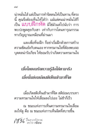 เซน ในการทำ�งาน
อย่าง เซียน
74
น่าหมั่นไส้ แต่เป็นการท�ำจิตตนให้เป็นทาน ที่ตรง
นี้ คุณจึงต้องเห็นให้ได้ว่า แม้แต่คนน่าหมั่นไส้ก็
เป็น แบบฝึกหัด มิใช่มัวแต่ไปนับว่า การ
พบปะพูดคุยกับเขา เท่ากับการโดนทารุณกรรม
ทางวิญญาณเหมือนที่ผ่านมา
และเพื่อที่จะฝึก ก็อย่าเริ่มฝึกด้วยการสร้าง
ความขัดแย้งกับตนเองหากทรมานใจที่ต้องพบเจอ
บุคคลน่ารังเกียจ ให้ยอมรับว่าเกิดความทรมานใจ
เมื่อใดยอมรับความรู้สึกได้ตามจริง
เมื่อนั้นย่อมเกิดสติเห็นเข้ามาที่จิต
เมื่อเกิดสติเห็นเข้ามาที่จิต สติย่อมบรรเทา
ความทรมานใจให้เสื่อมลงไปเอง ไม่ช้าก็เร็ว
ณ ขณะแห่งการเห็นความทรมานใจเสื่อม
ลงให้ดู คือ ณ ขณะแห่งการเห็นจิตที่สบายขึ้น
 