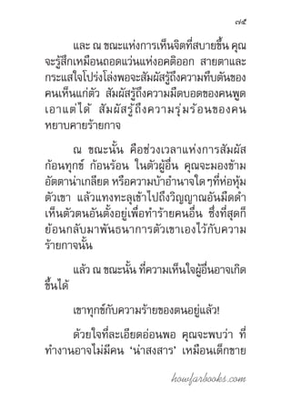 howfarbooks.com
75
และ ณ ขณะแห่งการเห็นจิตที่สบายขึ้น คุณ
จะรู้สึกเหมือนถอดแว่นแห่งอคติออก สายตาและ
กระแสใจโปร่งโล่งพอจะสัมผัสรู้ถึงความทึบตันของ
คนเห็นแก่ตัว สัมผัสรู้ถึงความมืดบอดของคนพูด
เอาแต่ได้ สัมผัสรู้ถึงความรุ่มร้อนของคน
หยาบคายร้ายกาจ
ณ ขณะนั้น คือช่วงเวลาแห่งการสัมผัส
ก้อนทุกข์ ก้อนร้อน ในตัวผู้อื่น คุณจะมองข้าม
อัตตาน่าเกลียด หรือความบ้าอ�ำนาจใดๆที่ห่อหุ้ม
ตัวเขา แล้วแทงทะลุเข้าไปถึงวิญญาณอันมืดด�ำ
เห็นตัวตนอันตั้งอยู่เพื่อท�ำร้ายคนอื่น ซึ่งที่สุดก็
ย้อนกลับมาพันธนาการตัวเขาเองไว้กับความ
ร้ายกาจนั้น
แล้ว ณ ขณะนั้น ที่ความเห็นใจผู้อื่นอาจเกิด
ขึ้นได้
เขาทุกข์กับความร้ายของตนอยู่แล้ว!
ด้วยใจที่ละเอียดอ่อนพอ คุณจะพบว่า ที่
ท�ำงานอาจไม่มีคน ‘น่าสงสาร’ เหมือนเด็กขาย
 