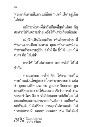 เซน ในการทำ�งาน
อย่าง เซียน
76
พวงมาลัยตามสี่แยก แต่มีคน ‘น่าเห็นใจ’ อยู่เต็ม
ไปหมด
แม้กระทั่งคนที่น่ารังเกียจที่สุดในโลก ก็ดู
สมควรได้รับความช่วยเหลือให้น่ารังเกียจน้อยลง
เมื่อฝึกเห็นใจตนด้วย เห็นใจเขาด้วย ที่
ท�ำงานจะเหมือนโรงทาน คุณจะท�ำงานเหมือน
ท�ำทานด้วยความรู้สึก ‘ยิ่งให้ คือ ยิ่งได้’ และ ‘ให้
เปล่า คือ ได้เปล่า’
การให้ ให้ได้สามทาง แต่การได้ ได้ไม่
จ�ำกัด
ทางแรกของการให้ คือ ‘ให้แรงกายเป็น
ทาน’คนส่วนใหญ่มองว่าใครท�ำงานนานกว่า แปล
ว่า ถูกเอาเปรียบแรงกาย ถูกเอาเปรียบเวลา ถูก
เอาเปรียบสมอง ขอให้มองตามจริงว่า การท�ำงาน
นานกว่าใคร คือ การได้ประสบการณ์เกินใคร ได้
สะสมทักษะความสามารถเกินตัวเอง คนอื่นเห็น
แก่ตัวแล้ว ‘ได้เปรียบ’ ส่วนคุณให้ทานแล้ว ‘ได้
ประสบการณ์’ ผลตอบแทนแบบเซน อันได้แก่
 