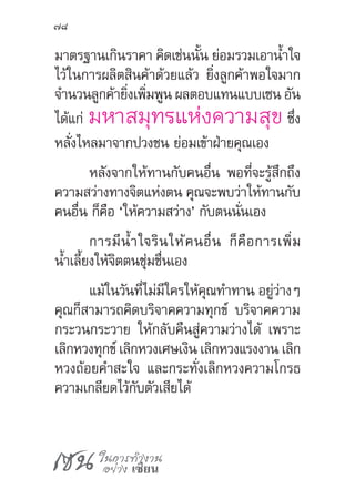 เซน ในการทำ�งาน
อย่าง เซียน
78
มาตรฐานเกินราคา คิดเช่นนั้น ย่อมรวมเอาน�้ำใจ
ไว้ในการผลิตสินค้าด้วยแล้ว ยิ่งลูกค้าพอใจมาก
จ�ำนวนลูกค้ายิ่งเพิ่มพูน ผลตอบแทนแบบเซน อัน
ได้แก่ มหาสมุทรแห่งความสุข ซึ่ง
หลั่งไหลมาจากปวงชน ย่อมเข้าฝ่ายคุณเอง
หลังจากให้ทานกับคนอื่น พอที่จะรู้สึกถึง
ความสว่างทางจิตแห่งตน คุณจะพบว่าให้ทานกับ
คนอื่น ก็คือ ‘ให้ความสว่าง’ กับตนนั่นเอง
การมีน�้ำใจรินให้คนอื่น ก็คือการเพิ่ม
น�้ำเลี้ยงให้จิตตนชุ่มชื่นเอง
แม้ในวันที่ไม่มีใครให้คุณท�ำทาน อยู่ว่างๆ
คุณก็สามารถคิดบริจาคความทุกข์ บริจาคความ
กระวนกระวาย ให้กลับคืนสู่ความว่างได้ เพราะ
เลิกหวงทุกข์ เลิกหวงเศษเงิน เลิกหวงแรงงาน เลิก
หวงถ้อยค�ำสะใจ และกระทั่งเลิกหวงความโกรธ
ความเกลียดไว้กับตัวเสียได้
 