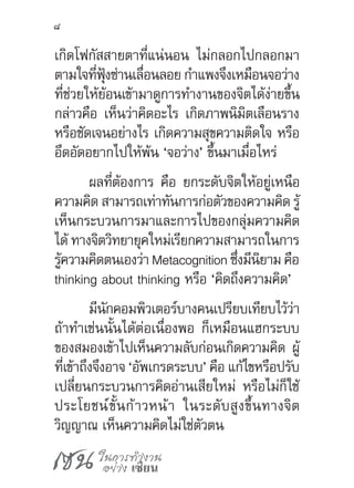 เซน ในการทำ�งาน
อย่าง เซียน
8
เกิดโฟกัสสายตาที่แน่นอน ไม่กลอกไปกลอกมา
ตามใจที่ฟุ้งซ่านเลื่อนลอย ก�ำแพงจึงเหมือนจอว่าง
ที่ช่วยให้ย้อนเข้ามาดูการท�ำงานของจิตได้ง่ายขึ้น
กล่าวคือ เห็นว่าคิดอะไร เกิดภาพนิมิตเลือนราง
หรือชัดเจนอย่างไร เกิดความสุขความติดใจ หรือ
อึดอัดอยากไปให้พ้น ‘จอว่าง’ ขึ้นมาเมื่อไหร่
ผลที่ต้องการ คือ ยกระดับจิตให้อยู่เหนือ
ความคิด สามารถเท่าทันการก่อตัวของความคิด รู้
เห็นกระบวนการมาและการไปของกลุ่มความคิด
ได้ ทางจิตวิทยายุคใหม่เรียกความสามารถในการ
รู้ความคิดตนเองว่า Metacognition ซึ่งมีนิยาม คือ
thinking about thinking หรือ ‘คิดถึงความคิด’
มีนักคอมพิวเตอร์บางคนเปรียบเทียบไว้ว่า
ถ้าท�ำเช่นนั้นได้ต่อเนื่องพอ ก็เหมือนแฮกระบบ
ของสมองเข้าไปเห็นความลับก่อนเกิดความคิด ผู้
ที่เข้าถึงจึงอาจ ‘อัพเกรดระบบ’ คือ แก้ไขหรือปรับ
เปลี่ยนกระบวนการคิดอ่านเสียใหม่ หรือไม่ก็ใช้
ประโยชน์ขั้นก้าวหน้า ในระดับสูงขึ้นทางจิต
วิญญาณ เห็นความคิดไม่ใช่ตัวตน
 