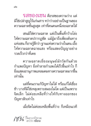 เซน ในการทำ�งาน
อย่าง เซียน
82
รสของเซน คือรสของความว่าง แต่
มิใช่เปล่าสูญไร้แก่นสาร ทว่าว่างอย่างเป็นฐานของ
ความฉลาดขั้นสูงสุด เท่าที่คนคนหนึ่งจะฉลาดได้
เซนมิใช่ความฉลาด แต่เป็นพื้นที่กว้างโล่ง
ให้ความฉลาดปรากฏชัด แม้ผู้มาถึงเพียงต้นทาง
แห่งเซนก็อาจรู้สึกว่าฐานแห่งความว่างในตนเอื้อ
ให้ความฉลาดฉายแสง หรือแสดงปัญญาอย่าง
รวดเร็วกว่าที่เคย
ความฉลาดเยี่ยงมนุษย์มักวัดกันด้วย
ก�ำแพงปัญหา ยิ่งท�ำลายก�ำแพงได้เร็วขึ้นเท่าไร ก็
ยิ่งแสดงอานุภาพแหลมคมทางความฉลาดมากขึ้น
เท่านั้น
แต่ที่คนเราแก้ปัญหาไม่ได้ หรือแก้ได้เชื่อง
ช้า บางทีมิใช่เหตุเพราะสมองไม่โต แต่เป็นเพราะ
จิตเล็ก ไม่ค่อยเหลือที่ว่างให้กับทางออกของ
ปัญหาสักเท่าไร
เมื่อจิตไม่ค่อยเหลือพื้นที่ว่าง ก็เหมือนเวที
 