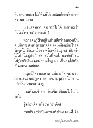 howfarbooks.com
83
คับแคบ รกของ ไม่มีพื้นที่ให้กระโดดโลดเต้นแสดง
ความสามารถ
เมื่อแสดงความสามารถไม่ได้ จะต่างอะไร
กับไม่มีความสามารถเล่า?
หลายคนรู้สึกอยู่ในส่วนลึกว่าตนเองเป็น
คนมีความสามารถ ฉลาดคิด แต่เหมือนมีอะไรฉุด
จิตฉุดใจ ยื้อแขนยื้อขา หรือเหมือนถูกบางสิ่งตรึง
ไว้ให้ ‘โง่อยู่กับที่’ ออกตัวไปไหนไม่รอดสักที จน
ไม่รู้จะตัดสินตนเองอย่างไรถูกว่า เป็นคนโง่หรือ
เป็นคนฉลาดกันแน่
มนุษย์มีความฉลาด แต่บางทีอาจประสบ
ภาวะเส้นผมบังภูเขา คือ มีความวุ่นวายใจกีดกัน
สกัดกั้นความฉลาดอยู่
ถามตัวเองง่ายๆ ก่อนคิด เกิดอะไรขึ้นกับ
จิตใจ
วุ่นก่อนคิด หรือว่างก่อนคิด?
ถามตัวเองว่าเป็นความจริงไหม ตอนที่ ‘คิด
 