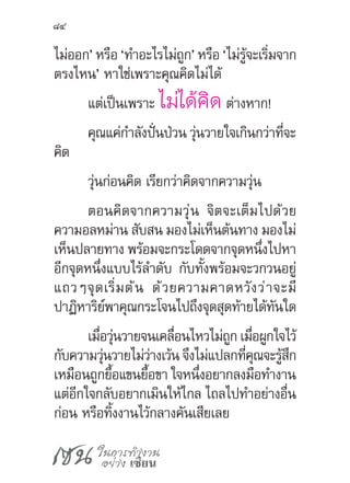 เซน ในการทำ�งาน
อย่าง เซียน
84
ไม่ออก’ หรือ ‘ท�ำอะไรไม่ถูก’ หรือ ‘ไม่รู้จะเริ่มจาก
ตรงไหน’ หาใช่เพราะคุณคิดไม่ได้
แต่เป็นเพราะ ไม่ได้คิด ต่างหาก!
คุณแค่ก�ำลังปั่นป่วน วุ่นวายใจเกินกว่าที่จะ
คิด
วุ่นก่อนคิด เรียกว่าคิดจากความวุ่น
ตอนคิดจากความวุ่น จิตจะเต็มไปด้วย
ความอลหม่าน สับสน มองไม่เห็นต้นทาง มองไม่
เห็นปลายทาง พร้อมจะกระโดดจากจุดหนึ่งไปหา
อีกจุดหนึ่งแบบไร้ล�ำดับ กับทั้งพร้อมจะวกวนอยู่
แถวๆจุดเริ่มต้น ด้วยความคาดหวังว่าจะมี
ปาฏิหาริย์พาคุณกระโจนไปถึงจุดสุดท้ายได้ทันใด
เมื่อวุ่นวายจนเคลื่อนไหวไม่ถูก เมื่อผูกใจไว้
กับความวุ่นวายไม่ว่างเว้น จึงไม่แปลกที่คุณจะรู้สึก
เหมือนถูกยื้อแขนยื้อขา ใจหนึ่งอยากลงมือท�ำงาน
แต่อีกใจกลับอยากเมินให้ไกล ไถลไปท�ำอย่างอื่น
ก่อน หรือทิ้งงานไว้กลางคันเสียเลย
 