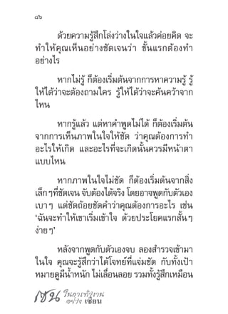 เซน ในการทำ�งาน
อย่าง เซียน
86
ด้วยความรู้สึกโล่งว่างในใจแล้วค่อยคิด จะ
ท�ำให้คุณเห็นอย่างชัดเจนว่า ขั้นแรกต้องท�ำ
อย่างไร
หากไม่รู้ ก็ต้องเริ่มต้นจากการหาความรู้ รู้
ให้ได้ว่าจะต้องถามใคร รู้ให้ได้ว่าจะค้นคว้าจาก
ไหน
หากรู้แล้ว แต่หาค�ำพูดไม่ได้ ก็ต้องเริ่มต้น
จากการเห็นภาพในใจให้ชัด ว่าคุณต้องการท�ำ
อะไรให้เกิด และอะไรที่จะเกิดนั้นควรมีหน้าตา
แบบไหน
หากภาพในใจไม่ชัด ก็ต้องเริ่มต้นจากสิ่ง
เล็กๆที่ชัดเจน จับต้องได้จริง โดยอาจพูดกับตัวเอง
เบาๆ แต่ชัดถ้อยชัดค�ำว่าคุณต้องการอะไร เช่น
‘ฉันจะท�ำให้เขาเริ่มเข้าใจ ด้วยประโยคแรกสั้นๆ
ง่ายๆ’
หลังจากพูดกับตัวเองจบ ลองส�ำรวจเข้ามา
ในใจ คุณจะรู้สึกว่าได้โจทย์ที่แจ่มชัด กับทั้งเป้า
หมายดูมีน�้ำหนัก ไม่เลื่อนลอย รวมทั้งรู้สึกเหมือน
 