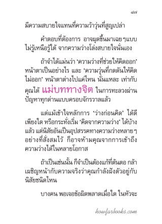 howfarbooks.com
87
มีความสบายใจแทนที่ความว้าวุ่นที่สูญเปล่า
ค�ำตอบที่ต้องการ อาจผุดขึ้นมาเฉยๆแบบ
ไม่รู้เหนือรู้ใต้ จากความว่างโล่งสบายใจนั่นเอง
ถ้าจ�ำได้แม่นว่า ‘ความว่างที่ช่วยให้คิดออก’
หน้าตาเป็นอย่างไร และ ‘ความวุ่นที่กดดันให้คิด
ไม่ออก’ หน้าตาต่างไปแค่ไหน นั่นแหละ เท่ากับ
คุณได้ แม่บททางจิต ในการทะลวงผ่าน
ปัญหาทุกด่านแบบครอบจักรวาลแล้ว
แต่แม้เข้าใจหลักการ ‘ว่างก่อนคิด’ ได้ดี
เพียงใด หรือกระทั่งเริ่ม ‘คิดจากความว่าง’ ได้บ้าง
แล้ว แต่นิสัยอันเป็นอุปสรรคทางความว่างหลายๆ
อย่างที่สั่งสมไว้ ก็อาจห้ามคุณจากการเข้าถึง
ความว่างได้ในหลายโอกาส
ถ้าเป็นเช่นนั้น ก็จ�ำเป็นต้องแก้ที่ต้นตอ กล้า
เผชิญหน้ากับความจริงว่าคุณก�ำลังฝังตัวอยู่กับ
นิสัยชนิดไหน
บางคน พอเจอข้อผิดพลาดเมื่อใด ในหัวจะ
 