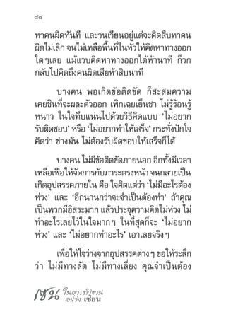 เซน ในการทำ�งาน
อย่าง เซียน
88
หาคนผิดทันที และวนเวียนอยู่แต่จะคิดสืบหาคน
ผิดไม่เลิก จนไม่เหลือพื้นที่ในหัวให้คิดหาทางออก
ใดๆเลย แม้แวบคิดหาทางออกได้ห้านาที ก็วก
กลับไปคิดถึงคนผิดเสียห้าสิบนาที
บางคน พอเกิดข้อติดขัด ก็สะสมความ
เคยชินที่จะผละตัวออก เพิกเฉยเย็นชา ไม่รู้ร้อนรู้
หนาว ในใจทึบแน่นไปด้วยวิธีคิดแบบ ‘ไม่อยาก
รับผิดชอบ’ หรือ ‘ไม่อยากท�ำให้เสร็จ’ กระทั่งปักใจ
คิดว่า ช่างมัน ไม่ต้องรับผิดชอบให้เสร็จก็ได้
บางคน ไม่มีข้อติดขัดภายนอก อีกทั้งมีเวลา
เหลือเฟือให้จัดการกับภาระตรงหน้า จนกลายเป็น
เกิดอุปสรรคภายใน คือ ใจคิดแต่ว่า ‘ไม่มีอะไรต้อง
ห่วง’ และ ‘อีกนานกว่าจะจ�ำเป็นต้องท�ำ’ ถ้าคุณ
เป็นพวกมีอิสระมาก แล้วประจุความคิดไม่ห่วง ไม่
ท�ำอะไรเลยไว้ในใจมากๆ ในที่สุดก็จะ ‘ไม่อยาก
ห่วง’ และ ‘ไม่อยากท�ำอะไร’ เอาเลยจริงๆ
เพื่อให้ใจว่างจากอุปสรรคต่างๆ ขอให้ระลึก
ว่า ไม่มีทางลัด ไม่มีทางเลี่ยง คุณจ�ำเป็นต้อง
 