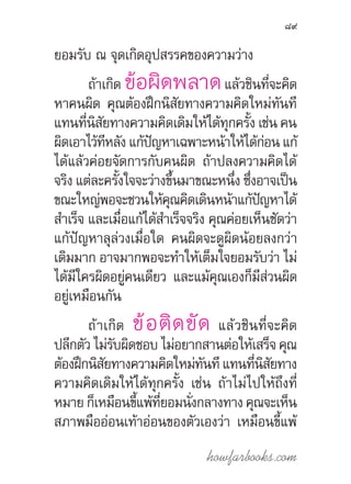 howfarbooks.com
89
ยอมรับ ณ จุดเกิดอุปสรรคของความว่าง
ถ้าเกิด ข้อผิดพลาดแล้วชินที่จะคิด
หาคนผิด คุณต้องฝึกนิสัยทางความคิดใหม่ทันที
แทนที่นิสัยทางความคิดเดิมให้ได้ทุกครั้ง เช่น คน
ผิดเอาไว้ทีหลัง แก้ปัญหาเฉพาะหน้าให้ได้ก่อน แก้
ได้แล้วค่อยจัดการกับคนผิด ถ้าปลงความคิดได้
จริง แต่ละครั้งใจจะว่างขึ้นมาขณะหนึ่ง ซึ่งอาจเป็น
ขณะใหญ่พอจะชวนให้คุณคิดเดินหน้าแก้ปัญหาได้
ส�ำเร็จ และเมื่อแก้ได้ส�ำเร็จจริง คุณค่อยเห็นชัดว่า
แก้ปัญหาลุล่วงเมื่อใด คนผิดจะดูผิดน้อยลงกว่า
เดิมมาก อาจมากพอจะท�ำให้เต็มใจยอมรับว่า ไม่
ได้มีใครผิดอยู่คนเดียว และแม้คุณเองก็มีส่วนผิด
อยู่เหมือนกัน
ถ้าเกิด ข้อติดขัด แล้วชินที่จะคิด
ปลีกตัว ไม่รับผิดชอบ ไม่อยากสานต่อให้เสร็จ คุณ
ต้องฝึกนิสัยทางความคิดใหม่ทันทีแทนที่นิสัยทาง
ความคิดเดิมให้ได้ทุกครั้ง เช่น ถ้าไม่ไปให้ถึงที่
หมาย ก็เหมือนขี้แพ้ที่ยอมนั่งกลางทาง คุณจะเห็น
สภาพมืออ่อนเท้าอ่อนของตัวเองว่า เหมือนขี้แพ้
 