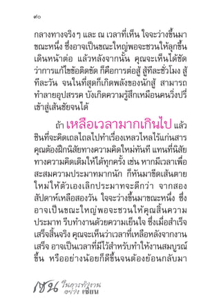 เซน ในการทำ�งาน
อย่าง เซียน
90
กลางทางจริงๆ และ ณ เวลาที่เห็น ใจจะว่างขึ้นมา
ขณะหนึ่ง ซึ่งอาจเป็นขณะใหญ่พอจะชวนให้ลุกขึ้น
เดินหน้าต่อ แล้วหลังจากนั้น คุณจะเห็นได้ชัด
ว่าการแก้ไขข้อติดขัด ก็คือการต่อสู้ สู้ทีละชั่วโมง สู้
ทีละวัน จนในที่สุดก็เกิดพลังของนักสู้ สามารถ
ท�ำลายอุปสรรค บังเกิดความรู้สึกเหมือนคนวิ่งปรี่
เข้าสู่เส้นชัยจนได้
ถ้า เหลือเวลามากเกินไปแล้ว
ชินที่จะคิดเถลไถลไปท�ำเรื่องเหลวไหลไร้แก่นสาร
คุณต้องฝึกนิสัยทางความคิดใหม่ทันที แทนที่นิสัย
ทางความคิดเดิมให้ได้ทุกครั้ง เช่น หากมีเวลาเพื่อ
สะสมความประมาทมากนัก ก็หันมาขีดเส้นตาย
ใหม่ให้ตัวเองเลิกประมาทจะดีกว่า จากสอง
สัปดาห์เหลือสองวัน ใจจะว่างขึ้นมาขณะหนึ่ง ซึ่ง
อาจเป็นขณะใหญ่พอจะชวนให้คุณสิ้นความ
ประมาท รีบท�ำงานด้วยความเย็นใจ ซึ่งเมื่อส�ำเร็จ
เสร็จสิ้นจริง คุณจะเห็นว่าเวลาที่เหลือหลังจากงาน
เสร็จ อาจเป็นเวลาที่มีไว้ส�ำหรับท�ำให้งานสมบูรณ์
ขึ้น หรืออย่างน้อยก็ดีขึ้นจนต้องย้อนกลับมา
 