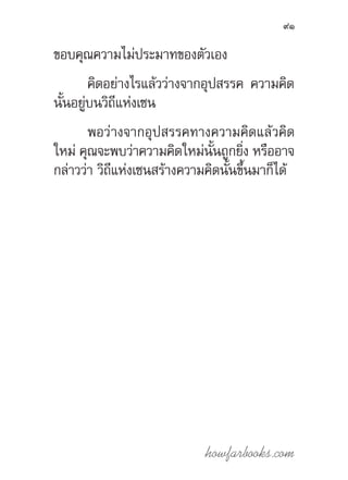 howfarbooks.com
91
ขอบคุณความไม่ประมาทของตัวเอง
คิดอย่างไรแล้วว่างจากอุปสรรค ความคิด
นั้นอยู่บนวิถีแห่งเซน
พอว่างจากอุปสรรคทางความคิดแล้วคิด
ใหม่ คุณจะพบว่าความคิดใหม่นั้นถูกยิ่ง หรืออาจ
กล่าวว่า วิถีแห่งเซนสร้างความคิดนั้นขึ้นมาก็ได้
 