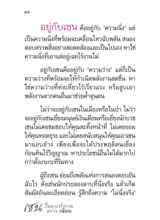 เซน ในการทำ�งาน
อย่าง เซียน
94
อยู่กับเซน คืออยู่กับ ‘ความนิ่ง’ แต่
เป็นความนิ่งที่พร้อมจะเคลื่อนไหวฉับพลัน สนอง
ตอบสรรพสิ่งอย่างสอดคล้องและเป็นไปเอง หาใช่
ความนิ่งที่เอาแต่อยู่เฉยไร้งานไม่
อยู่กับเซนคืออยู่กับ ‘ความว่าง’ แต่ก็เป็น
ความว่างที่พร้อมจะให้ก�ำเนิดพลังงานสดชื่น หา
ใช่ความว่างที่ห่อเหี่ยวไร้เรี่ยวแรง หรือสูบเอา
พลังงานจากคนอื่นมาช่วยค�้ำจุนตน
ไม่ว่าจะอยู่กับเซนในเมืองหรือในป่า ไม่ว่า
จะอยู่กับเซนเยี่ยงมนุษย์เงินเดือนหรือเยี่ยงนักบวช
เซนไม่เคยชมชอบให้คุณละทิ้งหน้าที่ ไม่เคยยอม
ให้คุณทอดธุระ และไม่เคยสนับสนุนให้คุณเอาเซน
มาแอบอ้าง เพียงเพื่อจะได้ประพฤติตนเยี่ยง
ก้อนหินไร้วิญญาณ หาประโยชน์อื่นไม่ได้มากไป
กว่าตั้งเกะกะที่ริมทาง
ผู้ถึงเซน ย่อมถึงพลังแห่งการสนองตอบอัน
ฉับไว ดังเช่นนักประลองดาบที่นิ่งจริง แล้วเกิด
สัมผัสอันละเอียดอ่อน รู้สึกถึงความ ‘ไม่นิ่งจริง’
 
