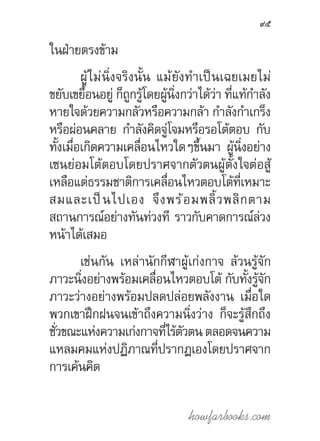 howfarbooks.com
95
ในฝ่ายตรงข้าม
ผู้ไม่นิ่งจริงนั้น แม้ยังท�ำเป็นเฉยเมยไม่
ขยับเขยื้อนอยู่ ก็ถูกรู้โดยผู้นิ่งกว่าได้ว่า ที่แท้ก�ำลัง
หายใจด้วยความกลัวหรือความกล้า ก�ำลังก�ำเกร็ง
หรือผ่อนคลาย ก�ำลังคิดจู่โจมหรือรอโต้ตอบ กับ
ทั้งเมื่อเกิดความเคลื่อนไหวใดๆขึ้นมา ผู้นิ่งอย่าง
เซนย่อมโต้ตอบโดยปราศจากตัวตนผู้ตั้งใจต่อสู้
เหลือแต่ธรรมชาติการเคลื่อนไหวตอบโต้ที่เหมาะ
สมและเป็นไปเอง จึงพร้อมพลิ้วพลิกตาม
สถานการณ์อย่างทันท่วงที ราวกับคาดการณ์ล่วง
หน้าได้เสมอ
เช่นกัน เหล่านักกีฬาผู้เก่งกาจ ล้วนรู้จัก
ภาวะนิ่งอย่างพร้อมเคลื่อนไหวตอบโต้ กับทั้งรู้จัก
ภาวะว่างอย่างพร้อมปลดปล่อยพลังงาน เมื่อใด
พวกเขาฝึกฝนจนเข้าถึงความนิ่งว่าง ก็จะรู้สึกถึง
ชั่วขณะแห่งความเก่งกาจที่ไร้ตัวตนตลอดจนความ
แหลมคมแห่งปฏิภาณที่ปรากฏเองโดยปราศจาก
การเค้นคิด
 