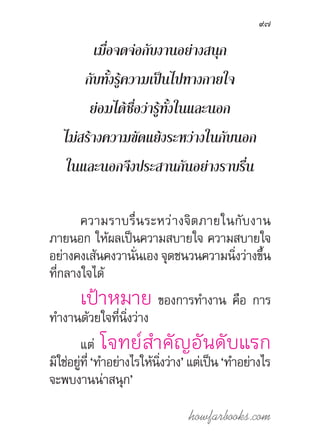 howfarbooks.com
97
เมื่อจดจ่อกับงานอย่างสนุก
กับทั้งรู้ความเป็นไปทางกายใจ
ย่อมได้ชื่อว่ารู้ทั้งในและนอก
ไม่สร้างความขัดแย้งระหว่างในกับนอก
ในและนอกจึงประสานกันอย่างราบรื่น
ความราบรื่นระหว่างจิตภายในกับงาน
ภายนอก ให้ผลเป็นความสบายใจ ความสบายใจ
อย่างคงเส้นคงวานั่นเอง จุดชนวนความนิ่งว่างขึ้น
ที่กลางใจได้
เป้าหมาย ของการท�ำงาน คือ การ
ท�ำงานด้วยใจที่นิ่งว่าง
แต่ โจทย์ส�ำคัญอันดับแรก
มิใช่อยู่ที่ ‘ท�ำอย่างไรให้นิ่งว่าง’ แต่เป็น ‘ท�ำอย่างไร
จะพบงานน่าสนุก’
 