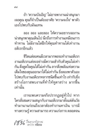 เซน ในการทำ�งาน
อย่าง เซียน
98
ถ้า ‘ความบังเอิญ’ ไม่อาจพางานน่าสนุกมา
เจอคุณ คุณก็จ�ำเป็นต้องอาศัย ‘ความจงใจ’ พาตัว
เองไปพบกับมันแทน
ลอง ลอง และลอง ให้ความอยากเจองาน
น่าสนุกพาคุณเดินไปนึกถึงการท�ำงานเหมือนการ
ท�ำทาน ไม่มีงานใดฝึกให้คุณท�ำทานได้เท่างาน
อดิเรกอีกแล้ว
ชีวิตแต่ละคนมีเวลามากพอจะท�ำงานอดิเรก
งานอดิเรกแต่ละอย่างมีความเข้ากับตัวคุณไม่เท่า
กัน ดึงดูดใจคุณได้ไม่เท่ากัน ลากดึงพลังแห่งความ
เต็มใจของคุณออกมาได้ไม่เท่ากันยิ่งลองพาตัวเอง
ไปพบกับงานอดิเรกหลากชนิดขึ้นเท่าไร เท่ากับยิ่ง
สร้างโอกาสพบงานที่ท�ำให้หูตาสว่าง มากขึ้น
เท่านั้น
เราจะพบความจริงปรากฏอยู่ทั่วไป หาก
ใครสั่งสมความสนุกกับงานอดิเรกมาตั้งแต่ต้นวัย
ท�ำมานานก่อนถึงเวลาต้องท�ำงานหาเงิน บารมี
ทางความรู้ ความสามารถ ความเก่งกาจ ตลอดจน
 