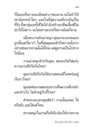 howfarbooks.com
99
วิธีมองเห็นรายละเอียดต่างๆของงาน จะไม่ท�ำให้
เขาน้อยหน้าใคร และในที่สุดงานอดิเรกอันเป็น
ที่รัก ที่เขาทุ่มเททั้งชีวิตให้ มักสร้างอาชีพเลี้ยงชีวิต
เขาได้ไม่ยาก จะโดยทางตรงหรือทางอ้อมก็ตาม
เมื่อพบงานอันน่าสนุก คุณอาจบอกตนเอง
ถูกตั้งแต่เริ่มๆว่า ในที่สุดคุณจะเข้าถึงความนิ่งว่าง
อย่างเซนจากงานนั้นได้ไหม แค่ดูความเป็นไปทาง
ใจนี่เอง
งานน่าสนุกส�ำหรับคุณ พอจะเกิดไฟแห่ง
ความกระตือรือร้นไหม?
คุณกระตือรือร้นได้นานพอจะมีใจจดจ่ออยู่
เรื่อยๆไหม?
คุณจดจ่อนานพอจะอยากเห็นความคืบหน้า
แตกต่างไป ไม่ย�่ำอยู่กับที่ไหม?
ค�ำตอบจะบอกคุณชัดว่า งานนั้นแหละ ใช่
หรือยัง และใช่แค่ไหน
ความสนุกในงานที่แท้จริงต้องได้จากความ
 