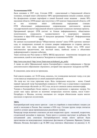 Телекомпания ОТВ
была основана в 1997 году. Сегодня ОТВ – единственный в Свердловской области
телеканал, который имеет собственное 100% программирование (иными словами, вещает
без федеральных сетевых партнѐров) и самый большой охват вещания – свыше 90%
населения области. ОТВ вещает круглосуточно в 105 пунктах Свердловской области, в 60
из них телеканал имеет собственные передающие станции.
ОТВ обеспечивает информационное сопровождение деятельности органов
государственной власти Свердловской области и реализует социально-значимые проекты.
Программный продукт ОТВ состоит из блоков информационного, общественно-
политического, социального, художественного и спортивного вещания.
Ежедневно в эфир ОТВ выходят 15 выпусков программы "События". Информационная
составляющая эфира – 4,5 часа.
По данным исследований фонда "Общественное мнение" канал ОТВ в регионе занимает
одну из лидирующих позиций по степени доверия информации со стороны зрителя,
уступая при этом лишь тройке федеральных лидеров. Кроме того, ОТВ имеет
максимальное предпочтение, как местный канал, наиболее полно и объективно
информирующий о текущих событиях.
Такие агентсва как Росс-трэвел и ПЯТЬ ЗВЕЗД предлагают тематические экскурсии для
школьников, одной из них является Экскурсия на телекомпанию ОТВ.
http://www.ross.travel, http://www.5stars-tour.ru/ekskursii_po_uralu/
А также на сайте Официальный портал Екатеринбурга я нашла информацию о Центре
дополнительного образования «Арлекино», который тоже предлагает экскурсию на ОТВ.
К сожалению, цены нигде не прописаны.
Ещѐ совсем недавно, лет 10-20 назад, казалось, что телевидение вытеснит театр, и он уже
готов навсегда попрощаться со своей уважаемой публикой.
Но театр все эти годы терпеливо ждал. Ведь театральное искусство – вечно. Самый
первый городской театр Екатеринбурга появился в 1843 году и существовал в нынешнем
здании кинотеатра «Колизей» до 1912 года, когда его сменили сеансы кинематографа.
Театров в Екатеринбурге более сорока с учетом студенческих и народных театров. Это
делает наш город третьим по величине театральным оплотом страны, после Санкт-
Петербурга и Москвы, поэтому посещение его театров обязательная задача многих
школьных и взрослых коллективов.
ТЮЗ.
Екатеринбургский театр юного зрителя – один из старейших и известнейших театров для
детей и молодежи в России. Был основан в 1930 году. Сегодня труппа театра считается
одной из лучших среди провинциальных российских театров.
Репертуар театра включает спектакли для всех возрастных групп - малышей, подростков,
студенческой молодѐжи и взрослых. Театр много и успешно выступает за рубежом. На
сегодняшний день спектакли Екатеринбургского театра юного зрителя были
представлены на международных театральных фестивалях в Германии, Франции, Греции,
Швеции, Польше, Болгарии и др. В 2003 году спектакль «Каштанка» по рассказу А. П.
 