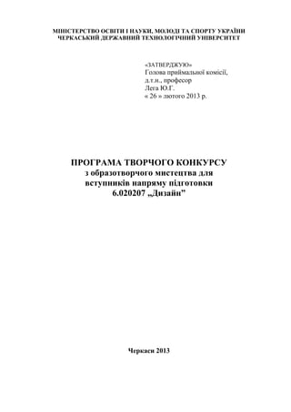 МІНІСТЕРСТВО ОСВІТИ І НАУКИ, МОЛОДІ ТА СПОРТУ УКРАЇНИ
ЧЕРКАСЬКИЙ ДЕРЖАВНИЙ ТЕХНОЛОГІЧНИЙ УНІВЕРСИТЕТ
«ЗАТВЕРДЖУЮ»
Голова приймальної комісії,
д.т.н., професор
Лега Ю.Г.
« 26 » лютого 2013 р.
ПРОГРАМА ТВОРЧОГО КОНКУРСУ
з образотворчого мистецтва для
вступників напряму підготовки
6.020207 „Дизайн”
Черкаси 2013
 