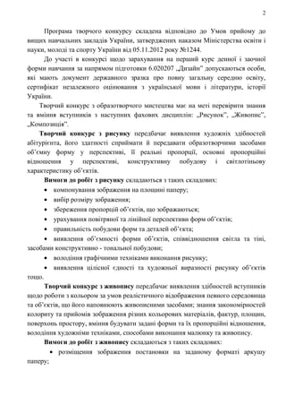 2
Програма творчого конкурсу складена відповідно до Умов прийому до
вищих навчальних закладів України, затверджених наказом Міністерства освіти і
науки, молоді та спорту України від 05.11.2012 року №1244.
До участі в конкурсі щодо зарахування на перший курс денної і заочної
форми навчання за напрямом підготовки 6.020207 „Дизайн” допускаються особи,
які мають документ державного зразка про повну загальну середню освіту,
сертифікат незалежного оцінювання з української мови і літератури, історії
України.
Творчий конкурс з образотворчого мистецтва має на меті перевірити знання
та вміння вступників з наступних фахових дисциплін: „Рисунок”, „Живопис”,
„Композиція”.
Творчий конкурс з рисунку передбачає виявлення художніх здібностей
абітурієнта, його здатності сприймати й передавати образотворчими засобами
об’ємну форму у перспективі, її реальні пропорції, основні пропорційні
відношення у перспективі, конструктивну побудову і світлотіньову
характеристику об’єктів.
Вимоги до робіт з рисунку складаються з таких складових:
компонування зображення на площині паперу;
вибір розміру зображення;
збереження пропорцій об’єктів, що зображаються;
урахування повітряної та лінійної перспективи форм об’єктів;
правильність побудови форм та деталей об’єкта;
виявлення об’ємності форми об’єктів, співвідношення світла та тіні,
засобами конструктивно - тональної побудови;
володіння графічними техніками виконання рисунку;
виявлення цілісної єдності та художньої виразності рисунку об’єктів
тощо.
Творчий конкурс з живопису передбачає виявлення здібностей вступників
щодо роботи з кольором за умов реалістичного відображення певного середовища
та об’єктів, що його наповнюють живописними засобами; знання закономірностей
колориту та прийомів зображення різних кольорових матеріалів, фактур, площин,
поверхонь простору, вміння будувати задані форми та їх пропорційні відношення,
володіння художніми техніками, способами виконання малюнку та живопису.
Вимоги до робіт з живопису складаються з таких складових:
розміщення зображення постановки на заданому форматі аркушу
паперу;
 