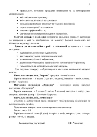 3
правильність побудови предметів постановки та їх пропорційних
співвідношень;
якість підготовчого рисунку;
якість кольорово-тонального рішення;
володіння прийомами живопису та технікою виконання;
передача повітряної перспективи;
детальна пророка об’єктів;
узагальнення зображення складових постановки.
Творчий конкурс з композиції передбачає виявлення здатності вступника
до створення в уяві та відображення на заданому форматі композиції, що
відповідає характеру завдання.
Вимоги до екзаменаційних робіт з композиції складаються з таких
складових:
відповідність композиції заданій темі;
якість компонування складових композиції;
досягнення цілісності зображення;
досягнення образності та оригінальності композиційного рішення;
гармонійність та виразність композиції в цілому.
Для творчого конкурсу з образотворчого мистецтва встановлені наступні
вимоги:
Навчальна дисципліна „Рисунок” - рисунок гіпсової голови.
Термін виконання - 6 годин (2 дні по 3 години), матеріал – папір, олівець,
розмір - ½ аркуша;
Навчальна дисципліна „Живопис” – виконання етюду натурної
постановки „Натюрморт” .
Термін виконання - 6 годин (2 дні по 3 години), матеріал – папір, гуаш,
акварель, темпера, розмір - 60 40 або ½ аркуша;
Навчальна дисципліна „Композиція”.
Створити в ахроматичній гаммі площинну геометризовану композицію за
вибраним видом дизайну.
Допускається використання одного хроматичного кольору.
Формат листа А3.
Термін виконання 6 годин (1 день), матеріал – папір, акварель, гуаш, темпера,
розмір - 60 40, ½ аркуша.
Голова предметної комісії Н.Г. Романенко
 