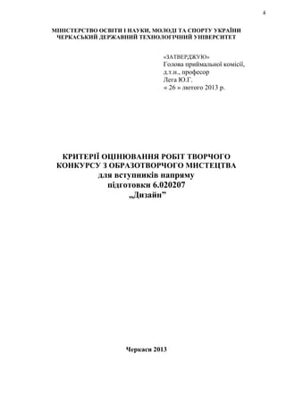 4
МІНІСТЕРСТВО ОСВІТИ І НАУКИ, МОЛОДІ ТА СПОРТУ УКРАЇНИ
ЧЕРКАСЬКИЙ ДЕРЖАВНИЙ ТЕХНОЛОГІЧНИЙ УНІВЕРСИТЕТ
«ЗАТВЕРДЖУЮ»
Голова приймальної комісії,
д.т.н., професор
Лега Ю.Г.
« 26 » лютого 2013 р.
КРИТЕРІЇ ОЦІНЮВАННЯ РОБІТ ТВОРЧОГО
КОНКУРСУ З ОБРАЗОТВОРЧОГО МИСТЕЦТВА
для вступників напряму
підготовки 6.020207
„Дизайн”
Черкаси 2013
 