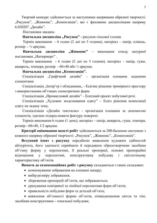 5
Творчий конкурс здійснюється за наступними напрямами образної творчості:
„Рисунок”, „Живопис”, „Композиція”, які є фаховими дисциплінами напряму
6.020207 „Дизайн”.
Постановка завдань:
Навчальна дисципліна „Рисунок” - рисунок гіпсової голови.
Термін виконання - 6 годин (2 дні по 3 години), матеріал – папір, олівець,
розмір - ½ аркуша;
Навчальна дисципліна „Живопис” – виконання етюду натурної
постановки „Натюрморт” .
Термін виконання - 6 годин (2 дні по 3 години), матеріал – папір, гуаш,
акварель, темпера, розмір - 60 40 або ½ аркуша;
Навчальна дисципліна „Композиція”.
Спеціалізація „Графічний дизайн” – організація площини заданими
елементами.
Спеціалізація „Інтер’єр і обладнання„ - Ескізне рішення тримірного простору
з використанням об’ємних геометричних форм.
Спеціалізація „Промисловий дизайн” – Ескізний проект побутової речі.
Спеціалізація „Художнє моделювання одягу” – Ескіз рішення композиції
одягу на задану тему.
Спеціалізація «Дизайн текстилю» - організація площини за допомогою
елементів, здатних підкреслювати фактуру поверхні.
Термін виконання 6 годин (1 день), матеріал – папір, акварель, гуаш, темпера,
розмір - 60 40, 1/2 аркуша.
Критерії оцінювання якості робіт здійснюються за 200-бальною системою з
кожного напряму образної творчості: „Рисунок”, „Живопис”, „Композиція”.
Вступний іспит з рисунку передбачає виявлення художніх здібностей
абітурієнта, його здатності сприймати й передавати образотворчими засобами
об’ємну форму у перспективі, її реальні пропорції, основні пропорційні
відношення у перспективі, конструктивну побудову і світлотіньову
характеристику об’єктів.
Вимоги до екзаменаційних робіт з рисунку складаються з таких складових:
компонування зображення на площині паперу;
вибір розміру зображення;
збереження пропорцій об’єктів, що зображаються;
урахування повітряної та лінійної перспективи форм об’єктів;
правильність побудови форм та деталей об’єкта;
виявлення об’ємності форми об’єктів, співвідношення світла та тіні,
засобами конструктивно - тональної побудови;
 