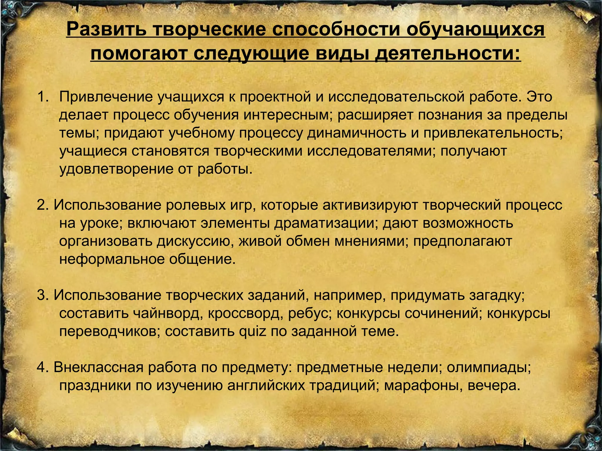 Развить творческие способности обучающихся
помогают следующие виды деятельности:
1. Привлечение учащихся к проектной и исследовательской работе. Это
делает процесс обучения интересным; расширяет познания за пределы
темы; придают учебному процессу динамичность и привлекательность;
учащиеся становятся творческими исследователями; получают
удовлетворение от работы.
2. Использование ролевых игр, которые активизируют творческий процесс
на уроке; включают элементы драматизации; дают возможность
организовать дискуссию, живой обмен мнениями; предполагают
неформальное общение.
3. Использование творческих заданий, например, придумать загадку;
составить чайнворд, кроссворд, ребус; конкурсы сочинений; конкурсы
переводчиков; составить quiz по заданной теме.
4. Внеклассная работа по предмету: предметные недели; олимпиады;
праздники по изучению английских традиций; марафоны, вечера.
 