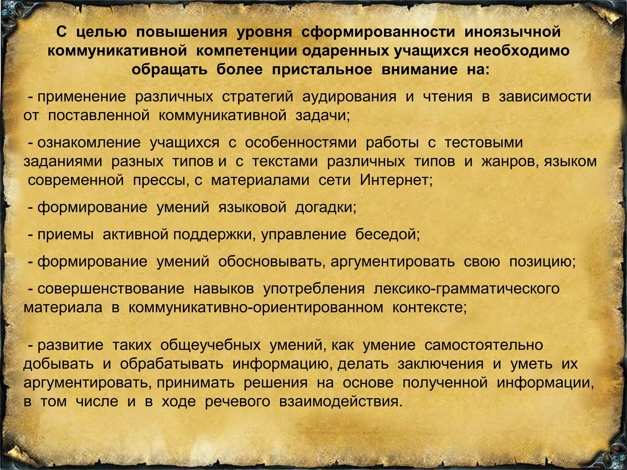 С целью повышения уровня сформированности иноязычной
коммуникативной компетенции одаренных учащихся необходимо
обращать более пристальное внимание на:
- применение различных стратегий аудирования и чтения в зависимости
от поставленной коммуникативной задачи;
- ознакомление учащихся с особенностями работы с тестовыми
заданиями разных типов и с текстами различных типов и жанров, языком
современной прессы, с материалами сети Интернет;
- формирование умений языковой догадки;
- приемы активной поддержки, управление беседой;
- формирование умений обосновывать, аргументировать свою позицию;
- совершенствование навыков употребления лексико-грамматического
материала в коммуникативно-ориентированном контексте;
- развитие таких общеучебных умений, как умение самостоятельно
добывать и обрабатывать информацию, делать заключения и уметь их
аргументировать, принимать решения на основе полученной информации,
в том числе и в ходе речевого взаимодействия.
 