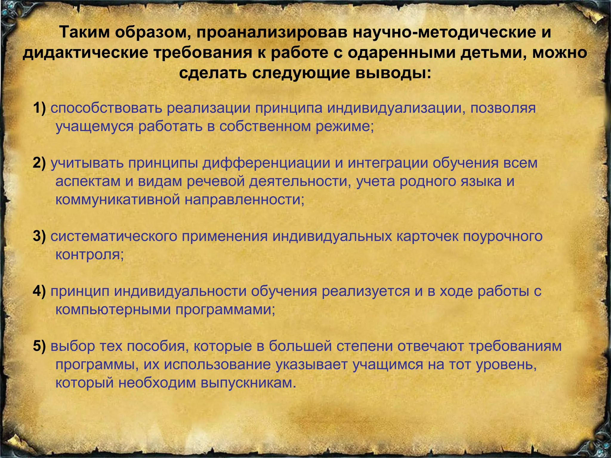Таким образом, проанализировав научно-методические и
дидактические требования к работе с одаренными детьми, можно
сделать следующие выводы:
1) способствовать реализации принципа индивидуализации, позволяя
учащемуся работать в собственном режиме;
2) учитывать принципы дифференциации и интеграции обучения всем
аспектам и видам речевой деятельности, учета родного языка и
коммуникативной направленности;
3) систематического применения индивидуальных карточек поурочного
контроля;
4) принцип индивидуальности обучения реализуется и в ходе работы с
компьютерными программами;
5) выбор тех пособия, которые в большей степени отвечают требованиям
программы, их использование указывает учащимся на тот уровень,
который необходим выпускникам.
 