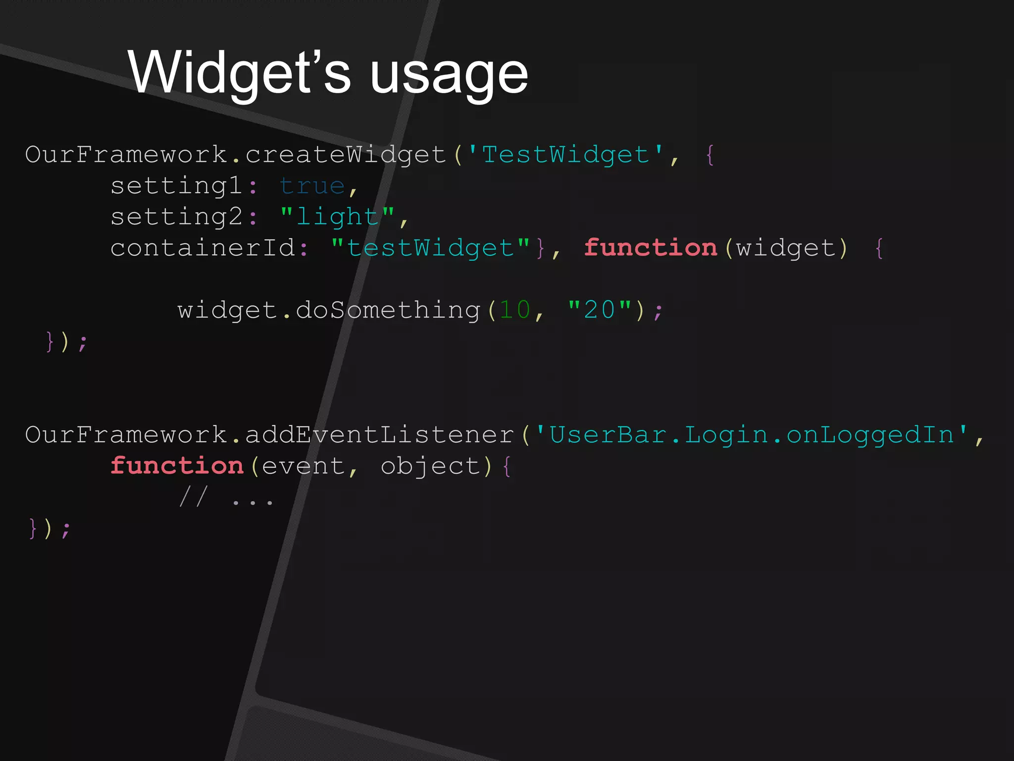 Widget’s usage
OurFramework.createWidget('TestWidget', {
setting1: true,
setting2: "light",
containerId: "testWidget"}, function(widget) {
widget.doSomething(10, "20");
});
OurFramework.addEventListener('UserBar.Login.onLoggedIn',
function(event, object){
// ...
});
 