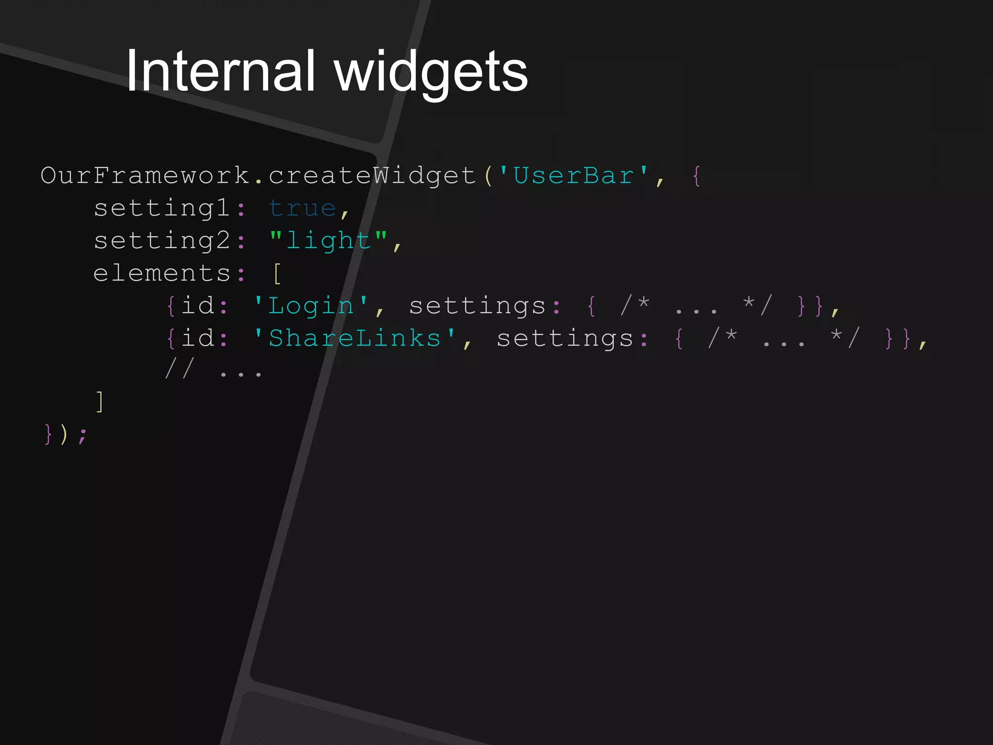 Internal widgets
OurFramework.createWidget('UserBar', {
setting1: true,
setting2: "light",
elements: [
{id: 'Login', settings: { /* ... */ }},
{id: 'ShareLinks', settings: { /* ... */ }},
// ...
]
});
 