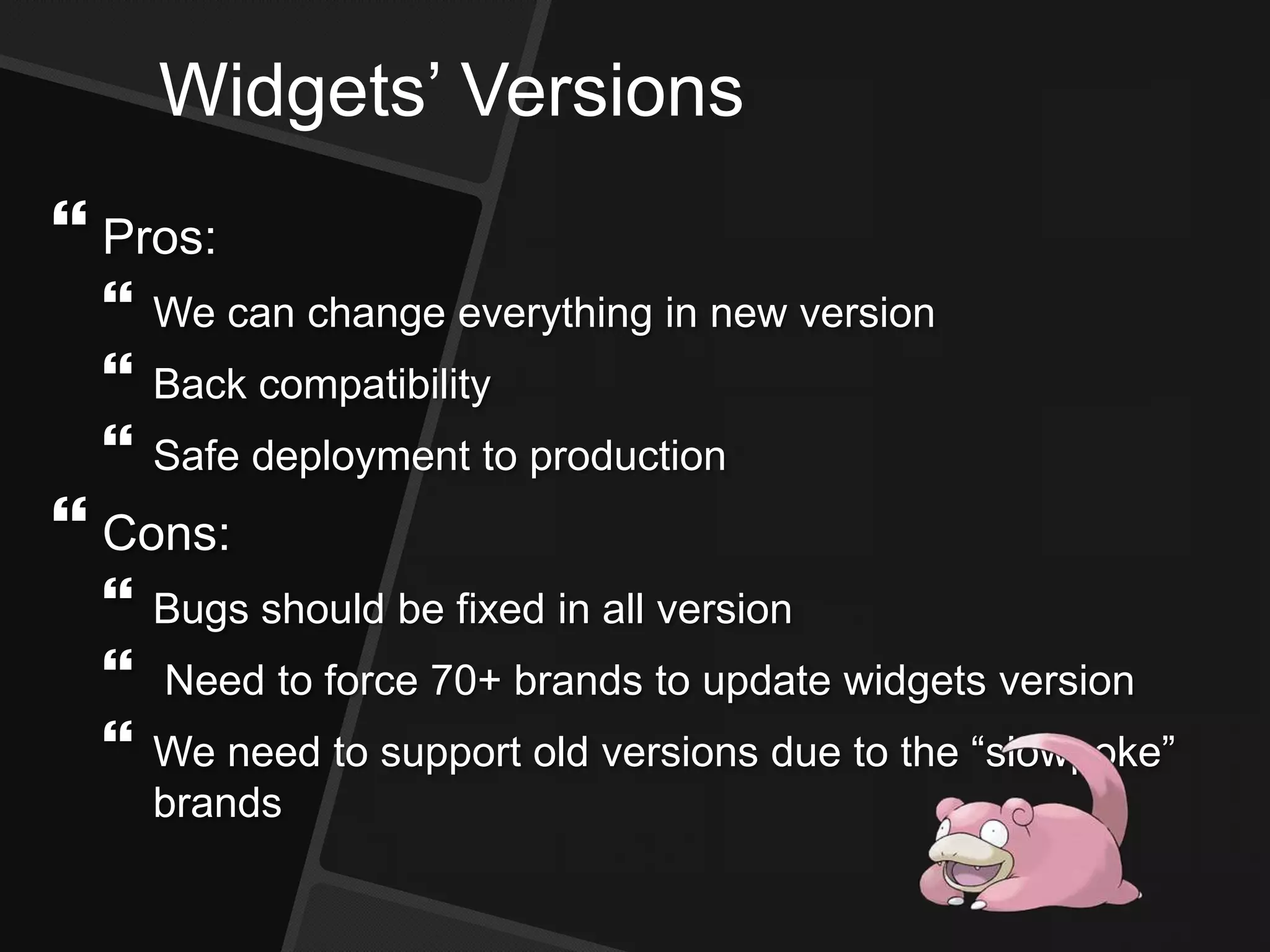 Widgets’ Versions
 Pros:
 We can change everything in new version
 Back compatibility
 Safe deployment to production
 Cons:
 Bugs should be fixed in all version
 Need to force 70+ brands to update widgets version
 We need to support old versions due to the “slowpoke”
brands
 