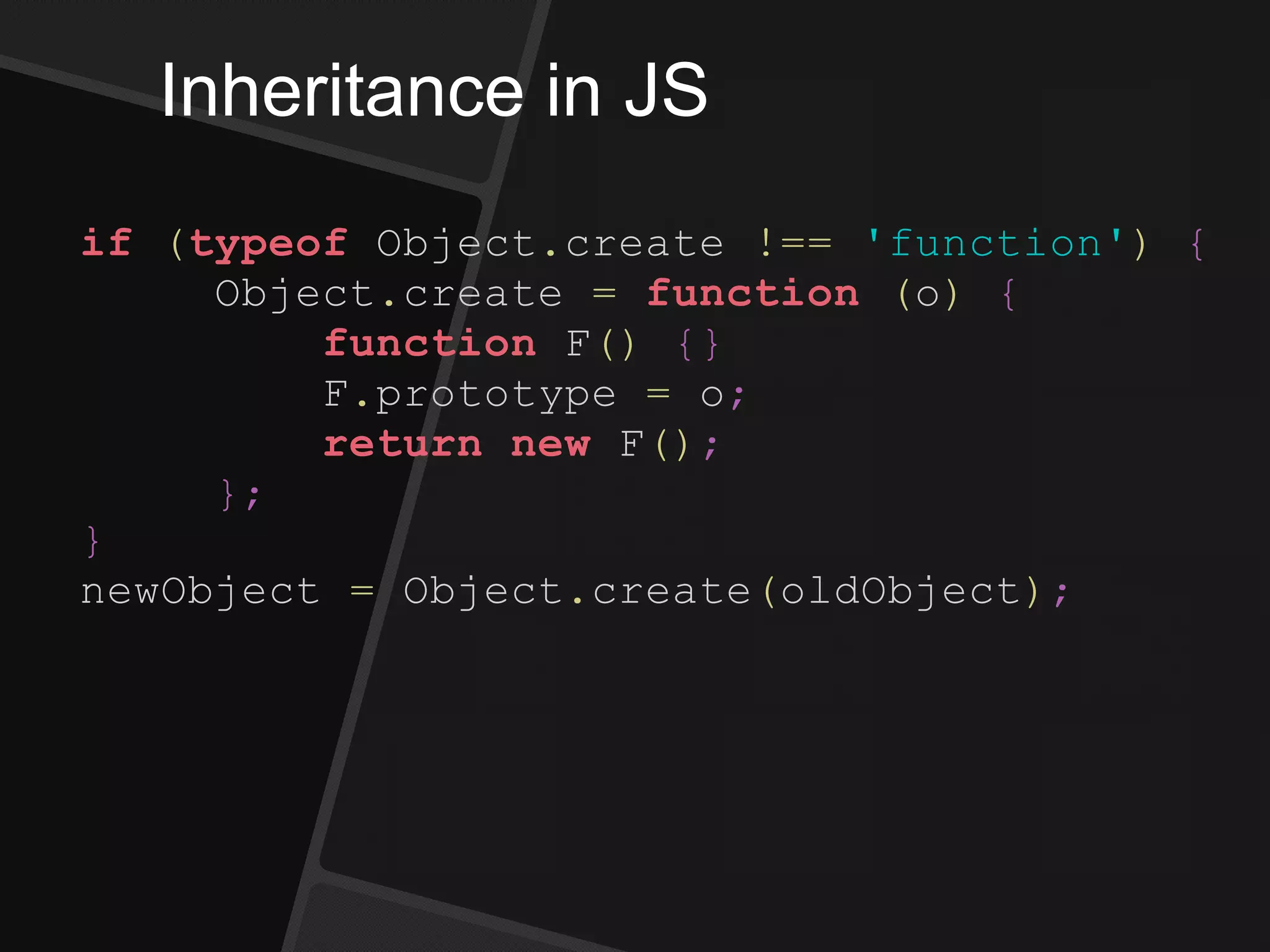 Inheritance in JS
if (typeof Object.create !== 'function') {
Object.create = function (o) {
function F() {}
F.prototype = o;
return new F();
};
}
newObject = Object.create(oldObject);
 