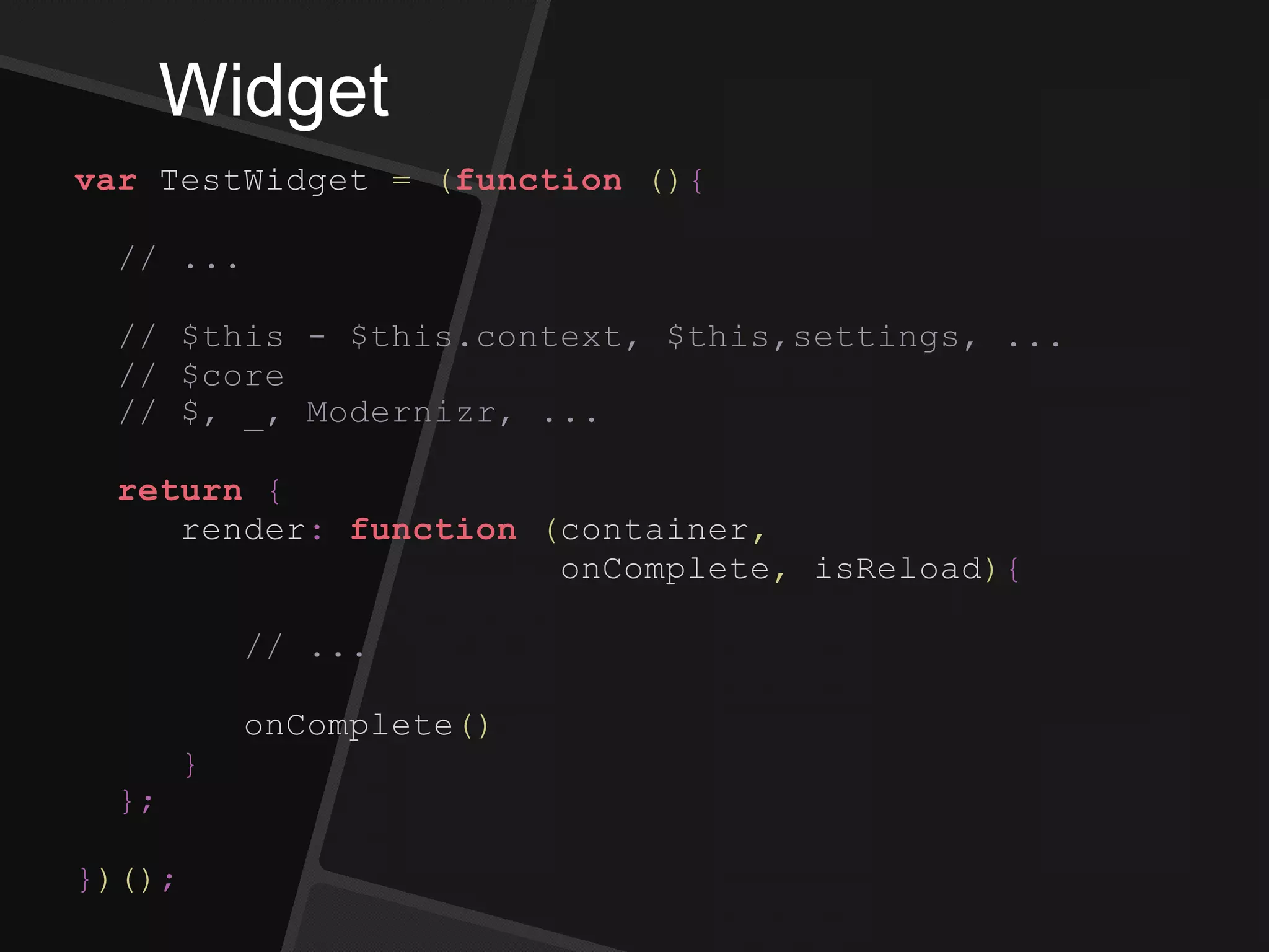 Widget
var TestWidget = (function (){
// ...
// $this - $this.context, $this,settings, ...
// $core
// $, _, Modernizr, ...
return {
render: function (container,
onComplete, isReload){
// ...
onComplete()
}
};
})();
 
