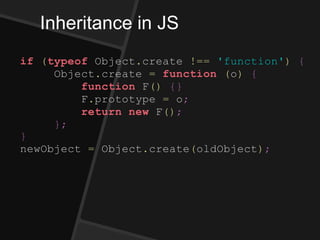 Inheritance in JS
if (typeof Object.create !== 'function') {
Object.create = function (o) {
function F() {}
F.prototype = o;
return new F();
};
}
newObject = Object.create(oldObject);
 