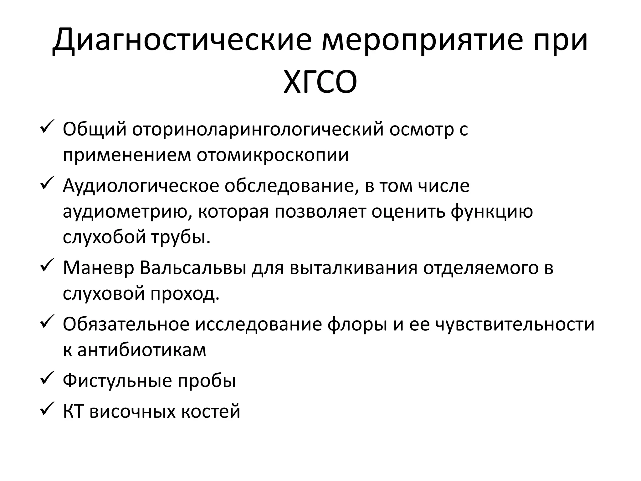Диагностические мероприятие при
ХГСО
 Общий оториноларингологический осмотр с
применением отомикроскопии
 Аудиологическое обследование, в том числе
аудиометрию, которая позволяет оценить функцию
слухобой трубы.
 Маневр Вальсальвы для выталкивания отделяемого в
слуховой проход.
 Обязательное исследование флоры и ее чувствительности
к антибиотикам
 Фистульные пробы
 КТ височных костей
 