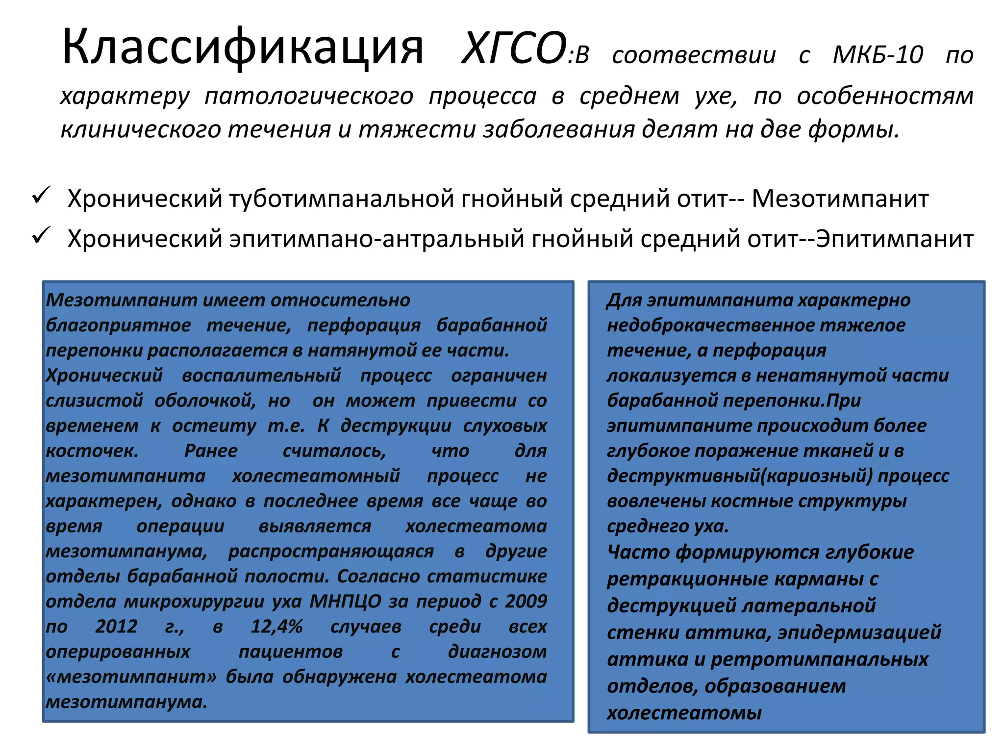 Классификация ХГСО:В соотвествии с МКБ-10 по
характеру патологического процесса в среднем ухе, по особенностям
клинического течения и тяжести заболевания делят на две формы.
 Хронический туботимпанальной гнойный средний отит-- Мезотимпанит
 Хронический эпитимпано-антральный гнойный средний отит--Эпитимпанит
Мезотимпанит имеет относительно
благоприятное течение, перфорация барабанной
перепонки располагается в натянутой ее части.
Хронический воспалительный процесс ограничен
слизистой оболочкой, но он может привести со
временем к остеиту т.е. К деструкции слуховых
косточек. Ранее считалось, что для
мезотимпанита холестеатомный процесс не
характерен, однако в последнее время все чаще во
время операции выявляется холестеатома
мезотимпанума, распространяющаяся в другие
отделы барабанной полости. Согласно статистике
отдела микрохирургии уха МНПЦО за период с 2009
по 2012 г., в 12,4% случаев среди всех
оперированных пациентов с диагнозом
«мезотимпанит» была обнаружена холестеатома
мезотимпанума.
Для эпитимпанита характерно
недоброкачественное тяжелое
течение, а перфорация
локализуется в ненатянутой части
барабанной перепонки.При
эпитимпаните происходит более
глубокое поражение тканей и в
деструктивный(кариозный) процесс
вовлечены костные структуры
среднего уха.
Часто формируются глубокие
ретракционные карманы с
деструкцией латеральной
стенки аттика, эпидермизацией
аттика и ретротимпанальных
отделов, образованием
холестеатомы
 