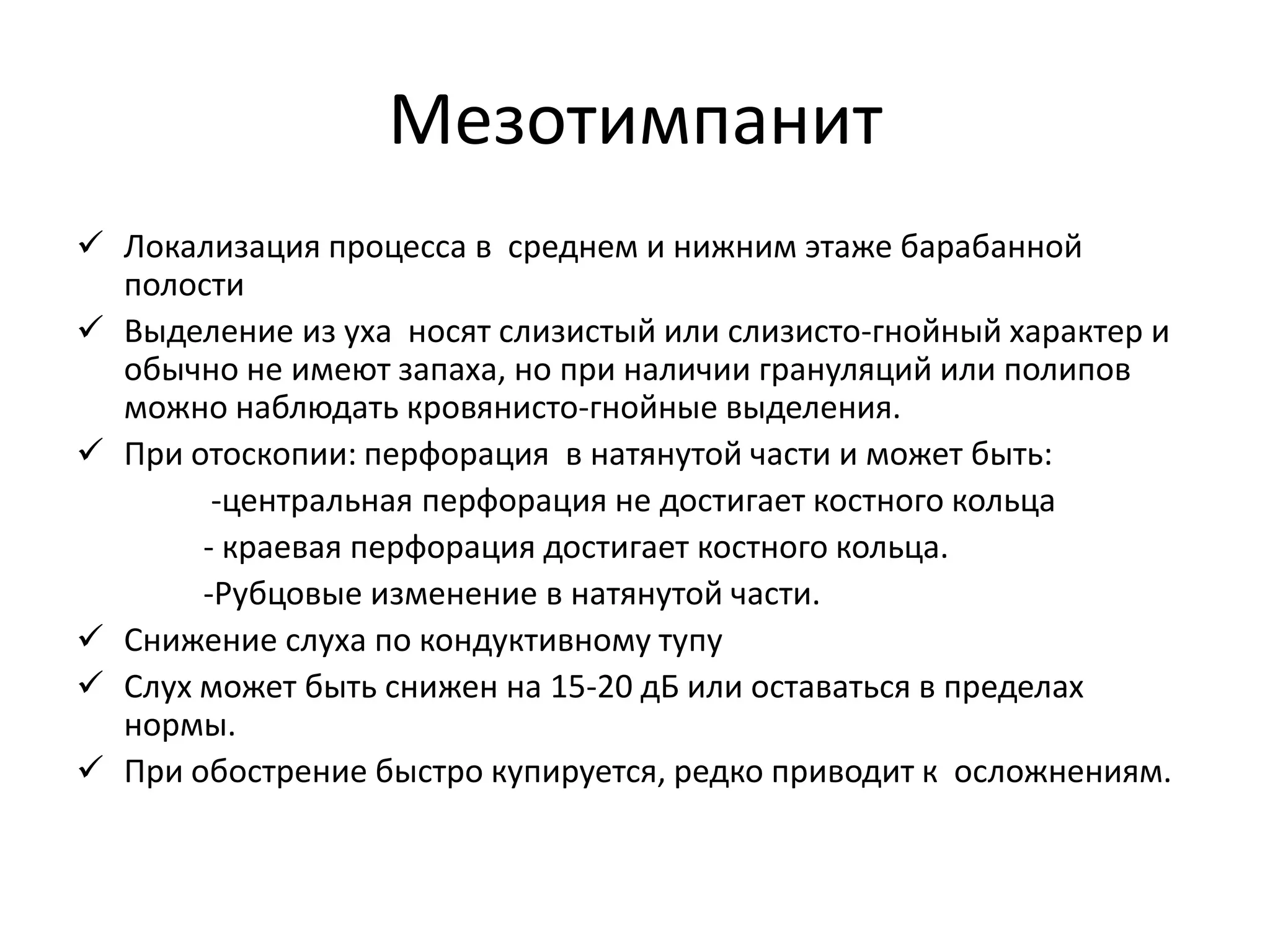 Мезотимпанит
 Локализация процесса в среднем и нижним этаже барабанной
полости
 Выделение из уха носят слизистый или слизисто-гнойный характер и
обычно не имеют запаха, но при наличии грануляций или полипов
можно наблюдать кровянисто-гнойные выделения.
 При отоскопии: перфорация в натянутой части и может быть:
-центральная перфорация не достигает костного кольца
- краевая перфорация достигает костного кольца.
-Рубцовые изменение в натянутой части.
 Снижение слуха по кондуктивному тупу
 Слух может быть снижен на 15-20 дБ или оставаться в пределах
нормы.
 При обострение быстро купируется, редко приводит к осложнениям.
 