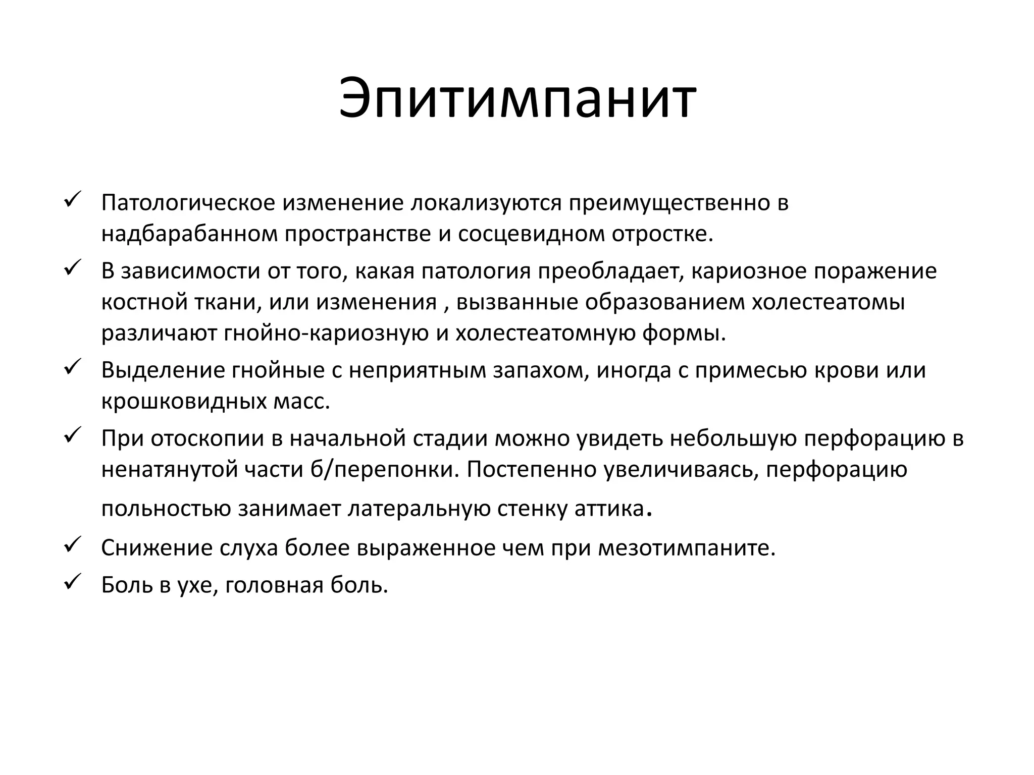 Эпитимпанит
 Патологическое изменение локализуются преимущественно в
надбарабанном пространстве и сосцевидном отростке.
 В зависимости от того, какая патология преобладает, кариозное поражение
костной ткани, или изменения , вызванные образованием холестеатомы
различают гнойно-кариозную и холестеатомную формы.
 Выделение гнойные с неприятным запахом, иногда с примесью крови или
крошковидных масс.
 При отоскопии в начальной стадии можно увидеть небольшую перфорацию в
ненатянутой части б/перепонки. Постепенно увеличиваясь, перфорацию
польностью занимает латеральную стенку аттика.
 Снижение слуха более выраженное чем при мезотимпаните.
 Боль в ухе, головная боль.
 