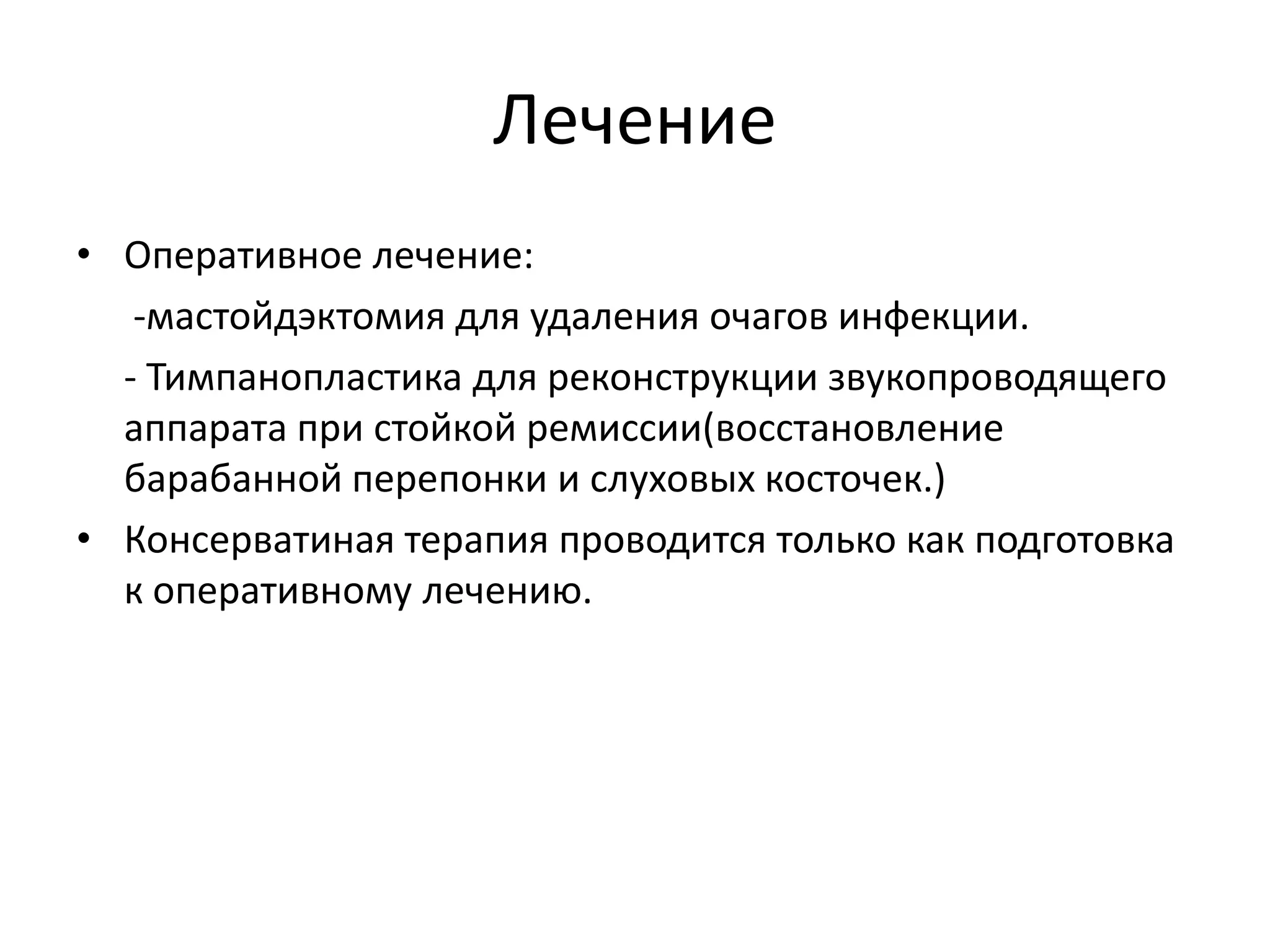 Лечение
• Оперативное лечение:
-мастойдэктомия для удаления очагов инфекции.
- Тимпанопластика для реконструкции звукопроводящего
аппарата при стойкой ремиссии(восстановление
барабанной перепонки и слуховых косточек.)
• Консерватиная терапия проводится только как подготовка
к оперативному лечению.
 